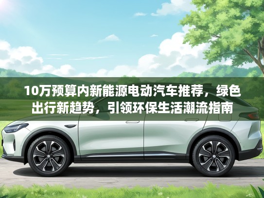 10万预算内新能源电动汽车推荐,绿色出行新趋势,引领环保生活潮流指南 10万预算内新能源电动汽车推荐,绿色出行新趋势,引领环保生活潮流指南