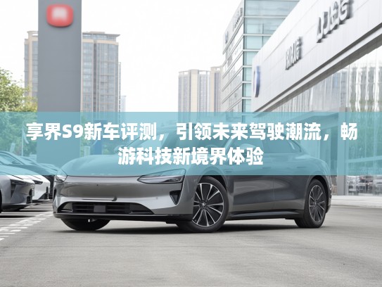 享界S9新车评测，引领未来驾驶潮流，畅游科技新境界体验