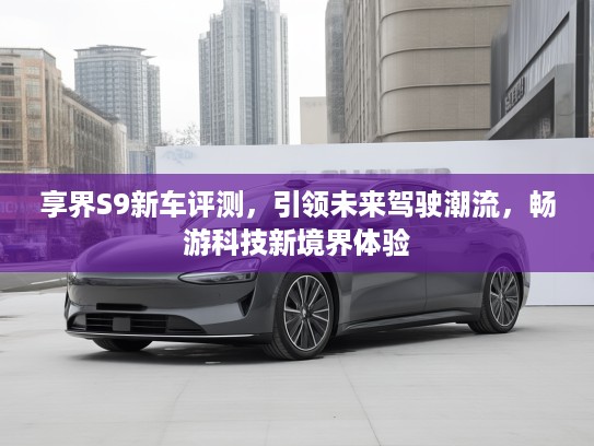 享界S9新车评测，引领未来驾驶潮流，畅游科技新境界体验