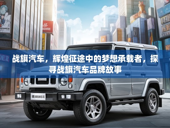 战旗汽车，辉煌征途中的梦想承载者，探寻战旗汽车品牌故事