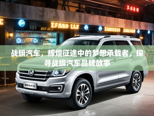 战旗汽车，辉煌征途中的梦想承载者，探寻战旗汽车品牌故事
