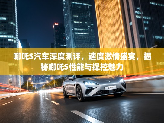 哪吒S汽车深度测评，速度激情盛宴，揭秘哪吒S性能与操控魅力