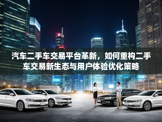 汽车二手车交易平台革新，如何重构二手车交易新生态与用户体验优化策略