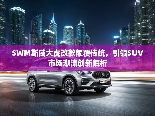 SWM斯威大虎改款颠覆传统，引领SUV市场潮流创新解析