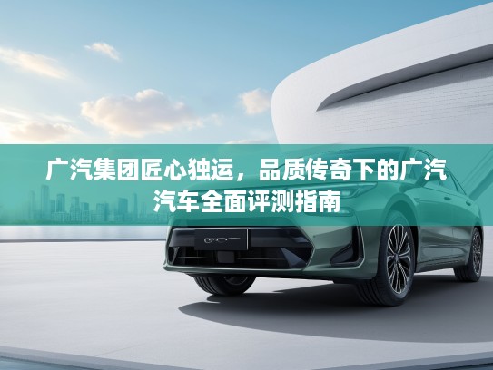 广汽集团匠心独运，品质传奇下的广汽汽车全面评测指南