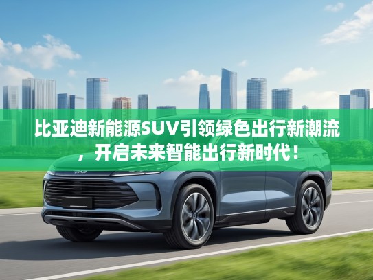 比亚迪新能源SUV引领绿色出行新潮流，开启未来智能出行新时代！