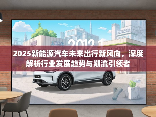 2025新能源汽车未来出行新风向，深度解析行业发展趋势与潮流引领者