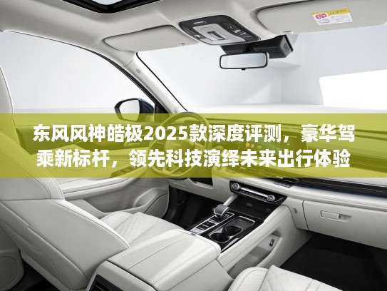 东风风神皓极2025款深度评测，豪华驾乘新标杆，领先科技演绎未来出行体验