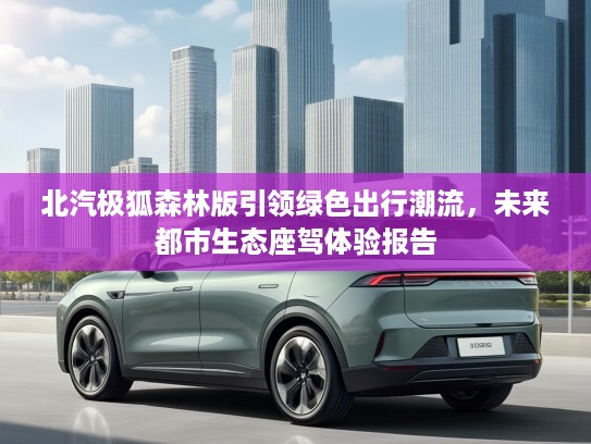 北汽极狐森林版引领绿色出行潮流，未来都市生态座驾体验报告