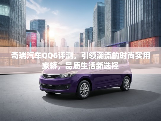 奇瑞汽车QQ6评测，引领潮流的时尚实用家轿，品质生活新选择