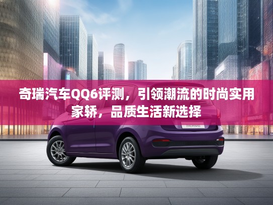 奇瑞汽车QQ6评测，引领潮流的时尚实用家轿，品质生活新选择