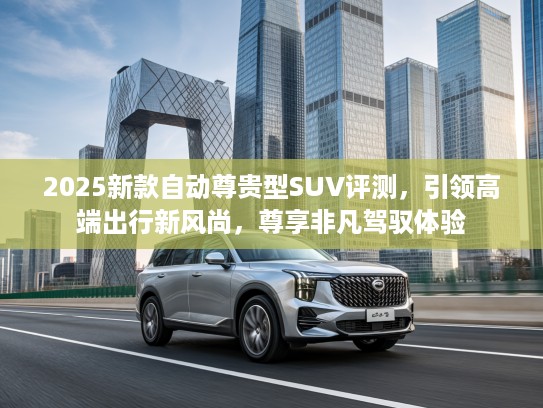 2025新款自动尊贵型SUV评测，引领高端出行新风尚，尊享非凡驾驭体验