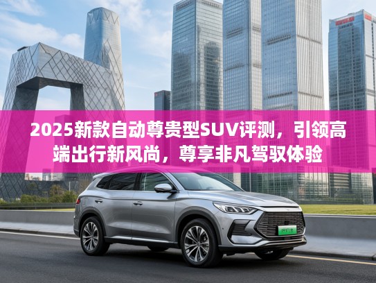 2025新款自动尊贵型SUV评测，引领高端出行新风尚，尊享非凡驾驭体验