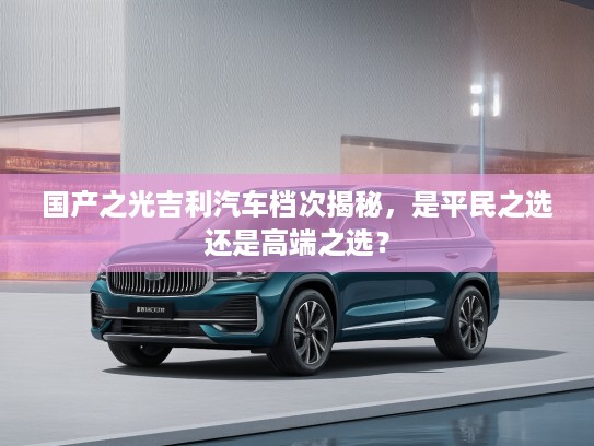 国产之光吉利汽车档次揭秘，是平民之选还是高端之选？