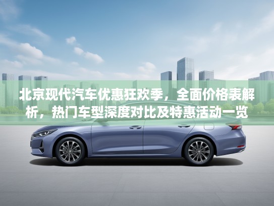 北京现代汽车优惠狂欢季，全面价格表解析，热门车型深度对比及特惠活动一览