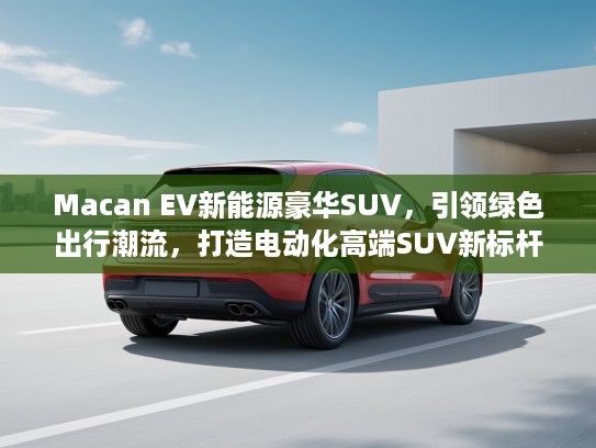 Macan EV新能源豪华SUV，引领绿色出行潮流，打造电动化高端SUV新标杆