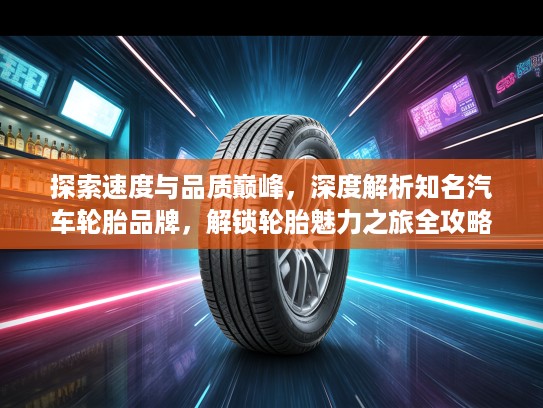 探索速度与品质巅峰，深度解析知名汽车轮胎品牌，解锁轮胎魅力之旅全攻略