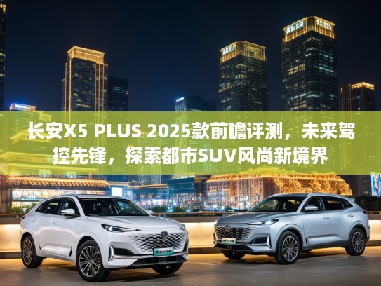 长安X5 PLUS 2025款前瞻评测，未来驾控先锋，探索都市SUV风尚新境界