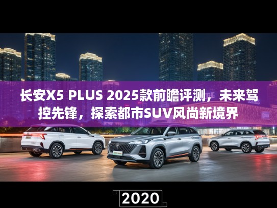 长安X5 PLUS 2025款前瞻评测，未来驾控先锋，探索都市SUV风尚新境界