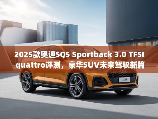 2025款奥迪SQ5 Sportback 3.0 TFSI quattro评测，豪华SUV未来驾驭新篇章