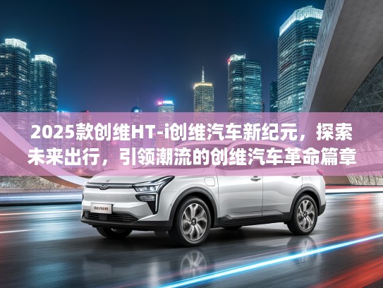 2025款创维HT-i创维汽车新纪元，探索未来出行，引领潮流的创维汽车革命篇章