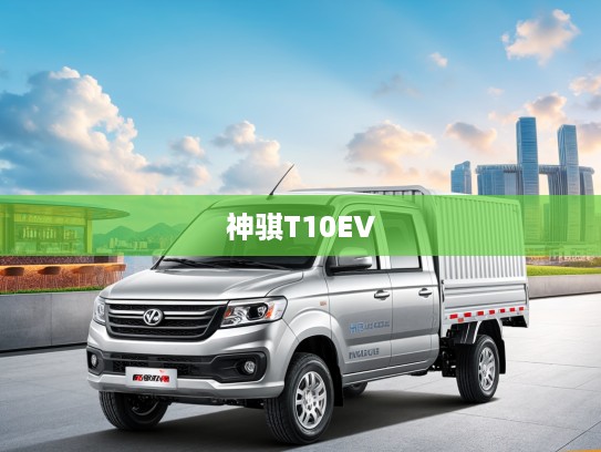 神骐T10EV改款大揭秘，新动力焕新颜，神骐汽车引领行业新高峰！