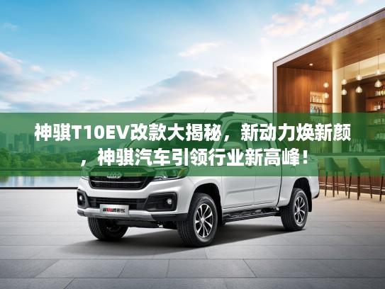 神骐T10EV改款大揭秘，新动力焕新颜，神骐汽车引领行业新高峰！