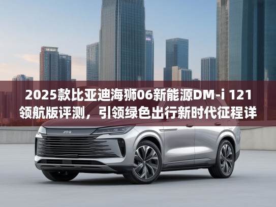 2025款比亚迪海狮06新能源DM-i 121领航版评测，引领绿色出行新时代征程详解