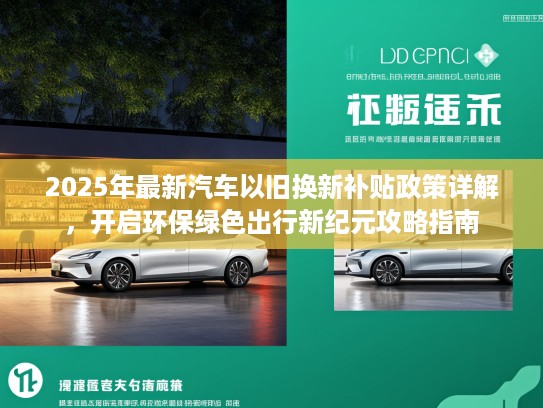 2025年最新汽车以旧换新补贴政策详解，开启环保绿色出行新纪元攻略指南
