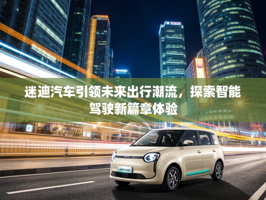 迷迪汽车引领未来出行潮流,探索智能驾驶新篇章体验 迷迪汽车引领未来出行潮流,探索智能驾驶新篇章体验