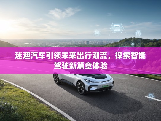 迷迪汽车引领未来出行潮流,探索智能驾驶新篇章体验 迷迪汽车引领未来出行潮流,探索智能驾驶新篇章体验