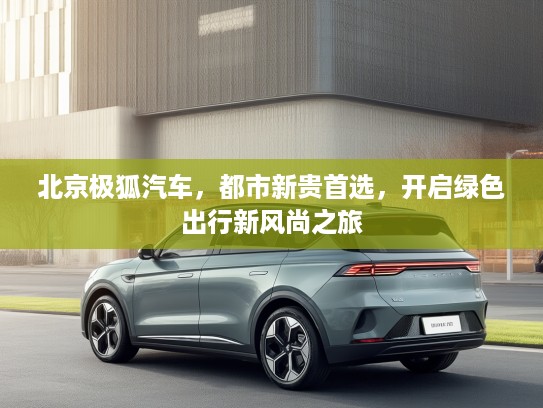 北京极狐汽车，都市新贵首选，开启绿色出行新风尚之旅