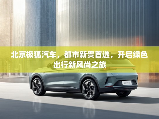 北京极狐汽车，都市新贵首选，开启绿色出行新风尚之旅