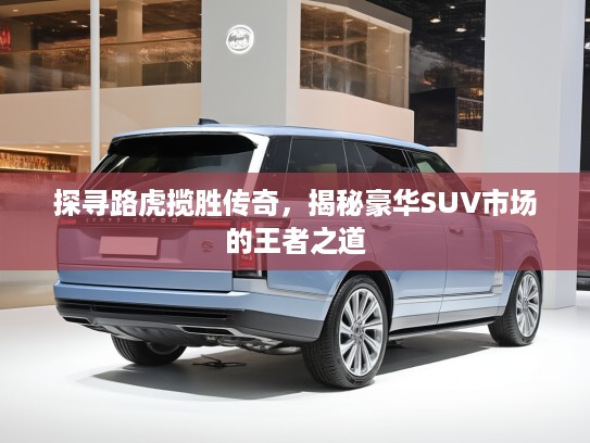 探寻路虎揽胜传奇，揭秘豪华SUV市场的王者之道