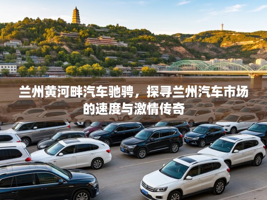 兰州黄河畔汽车驰骋,探寻兰州汽车市场的速度与激情传奇 兰州黄河畔汽车驰骋,探寻兰州汽车市场的速度与激情传奇