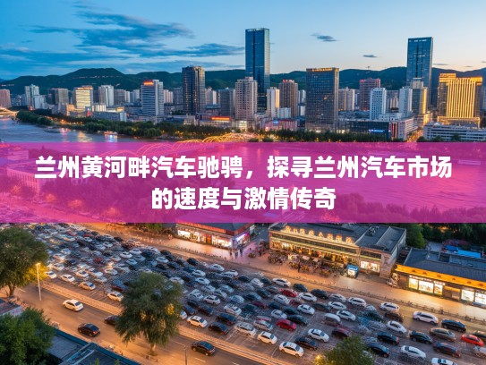 兰州黄河畔汽车驰骋,探寻兰州汽车市场的速度与激情传奇 兰州黄河畔汽车驰骋,探寻兰州汽车市场的速度与激情传奇