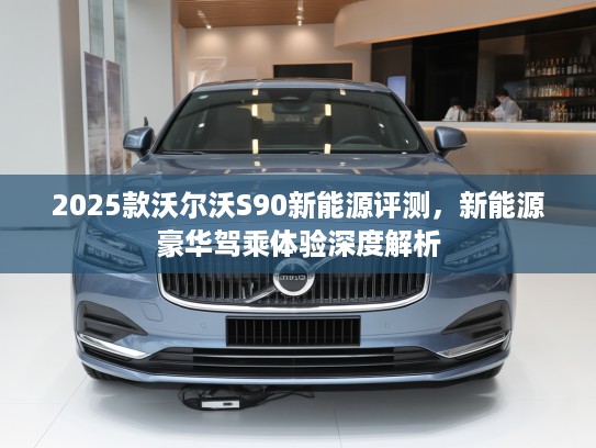 2025款沃尔沃S90新能源评测,新能源豪华驾乘体验深度解析 2025款沃尔沃S90新能源评测,新能源豪华驾乘体验深度解析