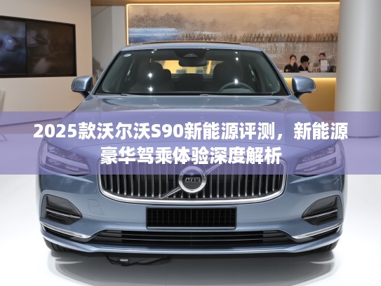 2025款沃尔沃S90新能源评测,新能源豪华驾乘体验深度解析 2025款沃尔沃S90新能源评测,新能源豪华驾乘体验深度解析