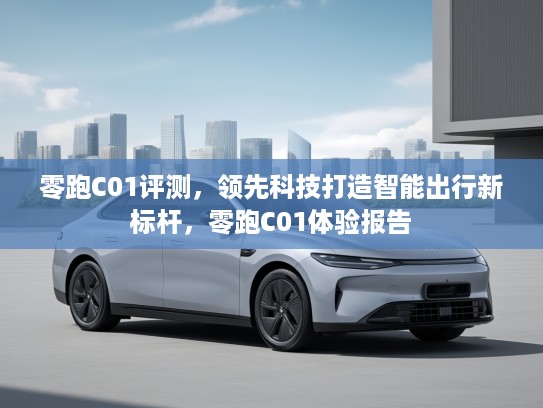 零跑C01评测,领先科技打造智能出行新标杆,零跑C01体验报告 零跑C01评测,领先科技打造智能出行新标杆,零跑C01体验报告