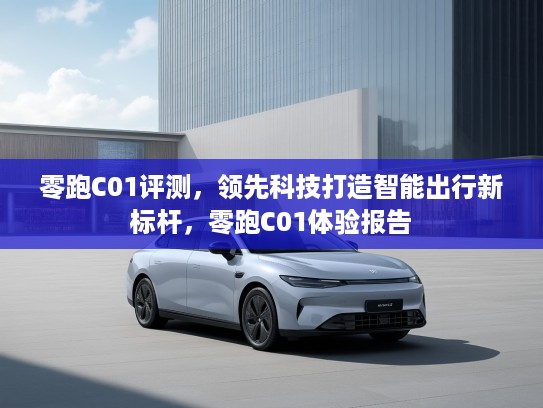 零跑C01评测,领先科技打造智能出行新标杆,零跑C01体验报告 零跑C01评测,领先科技打造智能出行新标杆,零跑C01体验报告