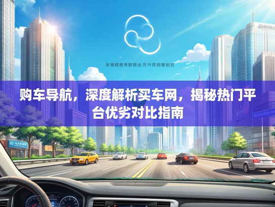 购车导航,深度解析买车网,揭秘热门平台优劣对比指南 购车导航,深度解析买车网,揭秘热门平台优劣对比指南