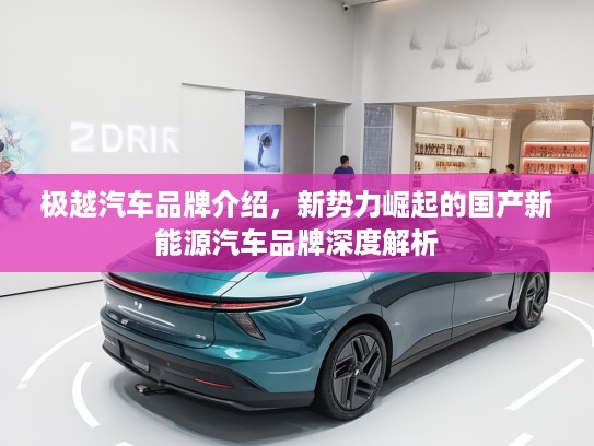 极越汽车品牌介绍,新势力崛起的国产新能源汽车品牌深度解析 极越汽车品牌介绍,新势力崛起的国产新能源汽车品牌深度解析