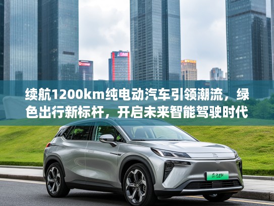 续航1200km纯电动汽车引领潮流,绿色出行新标杆,开启未来智能驾驶时代 续航1200km纯电动汽车引领潮流,绿色出行新标杆,开启未来智能驾驶时代