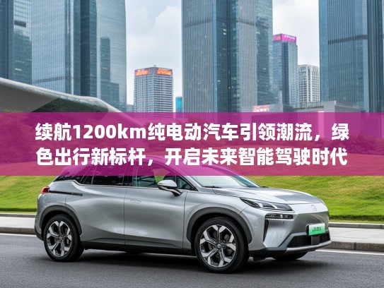 续航1200km纯电动汽车引领潮流,绿色出行新标杆,开启未来智能驾驶时代 续航1200km纯电动汽车引领潮流,绿色出行新标杆,开启未来智能驾驶时代