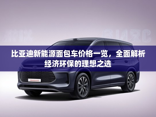 比亚迪新能源面包车价格一览,全面解析经济环保的理想之选 比亚迪新能源面包车价格一览,全面解析经济环保的理想之选