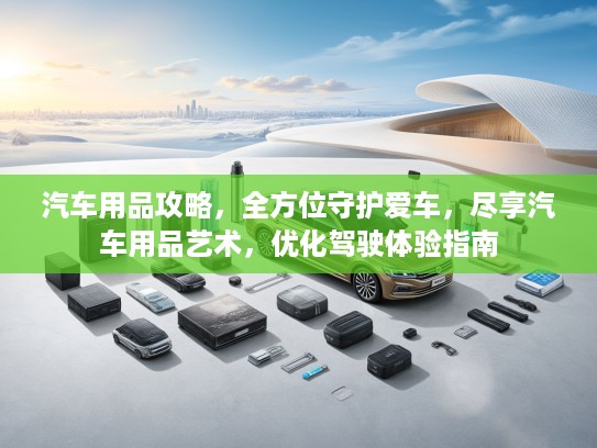 汽车用品攻略,全方位守护爱车,尽享汽车用品艺术,优化驾驶体验指南 汽车用品攻略,全方位守护爱车,尽享汽车用品艺术,优化驾驶体验指南