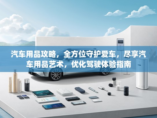 汽车用品攻略,全方位守护爱车,尽享汽车用品艺术,优化驾驶体验指南 汽车用品攻略,全方位守护爱车,尽享汽车用品艺术,优化驾驶体验指南