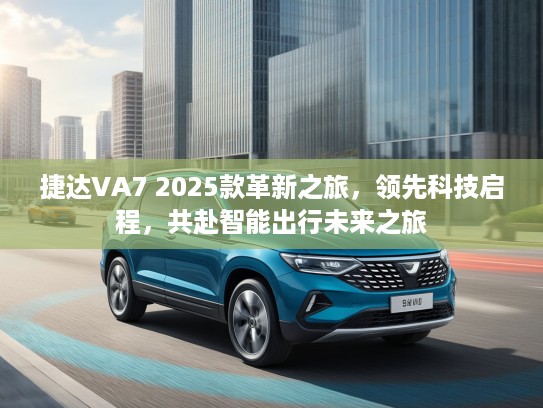 捷达VA7 2025款革新之旅，领先科技启程，共赴智能出行未来之旅