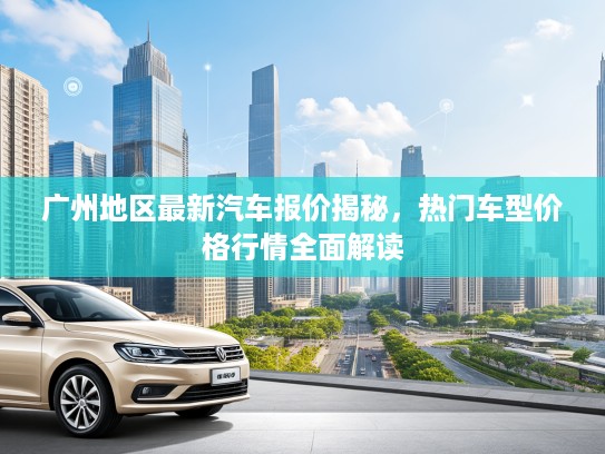 广州地区最新汽车报价揭秘,热门车型价格行情全面解读 广州地区最新汽车报价揭秘,热门车型价格行情全面解读