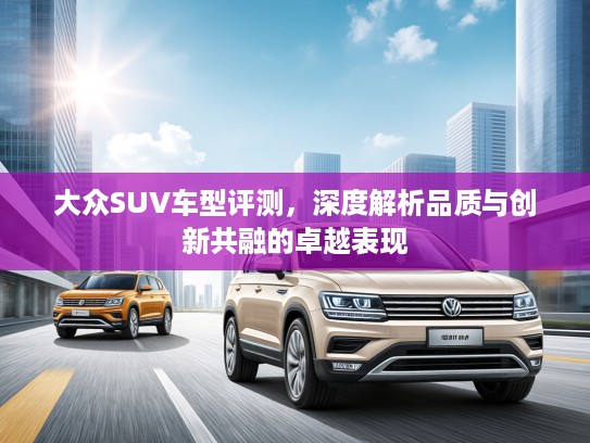 大众SUV车型评测,深度解析品质与创新共融的卓越表现 大众SUV车型评测,深度解析品质与创新共融的卓越表现